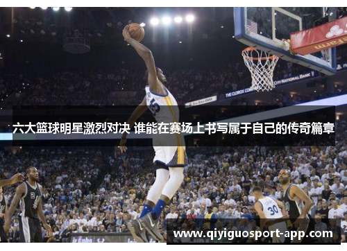 六大篮球明星激烈对决 谁能在赛场上书写属于自己的传奇篇章